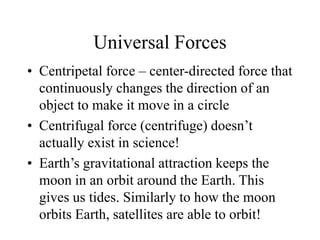 Universal Forces
• Centripetal force – center-directed force that
continuously changes the direction of an
object to make it move in a circle
• Centrifugal force (centrifuge) doesn’t
actually exist in science!
• Earth’s gravitational attraction keeps the
moon in an orbit around the Earth. This
gives us tides. Similarly to how the moon
orbits Earth, satellites are able to orbit!
 