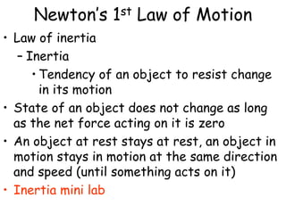 Newton’s 1st Law of Motion
• Law of inertia
– Inertia
• Tendency of an object to resist change
in its motion
• State of an object does not change as long
as the net force acting on it is zero
• An object at rest stays at rest, an object in
motion stays in motion at the same direction
and speed (until something acts on it)
• Inertia mini lab
 