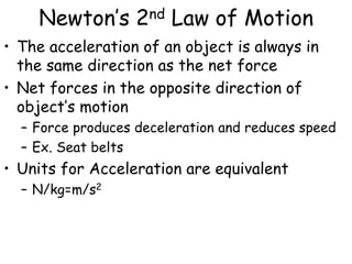 Newton’s 2nd Law of Motion
• The acceleration of an object is always in
the same direction as the net force
• Net forces in the opposite direction of
object’s motion
– Force produces deceleration and reduces speed
– Ex. Seat belts
• Units for Acceleration are equivalent
– N/kg=m/s2
 