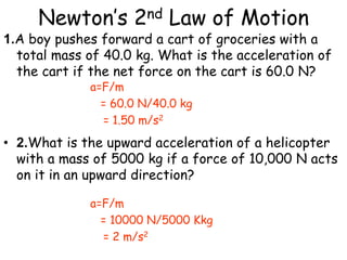 Newton’s 2nd Law of Motion
a=F/m
= 60.0 N/40.0 kg
= 1.50 m/s2
a=F/m
= 10000 N/5000 Kkg
= 2 m/s2
1.A boy pushes forward a cart of groceries with a
total mass of 40.0 kg. What is the acceleration of
the cart if the net force on the cart is 60.0 N?
• 2.What is the upward acceleration of a helicopter
with a mass of 5000 kg if a force of 10,000 N acts
on it in an upward direction?
 