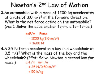 Newton’s 2nd Law of Motion
3.An automobile with a mass of 1200 kg accelerates
at a rate of 3.0 m/s2 in the forward direction.
What is the net force acting on the automobile?
(Hint: Solve the acceleration formula for force.)
4.A 25-N force accelerates a boy in a wheelchair at
0.5 m/s2 What is the mass of the boy and the
wheelchair? (Hint: Solve Newton's second law for
mass.)
a=F/m F=ma
= 1200 kg(3.0 m/s2)
= 3600 N
a=F/m m=F/a
= 25 N/0.50 m/s2
= 50 k/=g
 