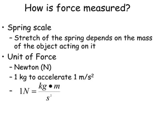 How is force measured?
• Spring scale
– Stretch of the spring depends on the mass
of the object acting on it
• Unit of Force
– Newton (N)
– 1 kg to accelerate 1 m/s2
– 2
1
s
m
kg
N


 