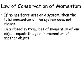 Law of Conservation of Momentum
• If no net force acts on a system, then the
total momentum of the system does not
change
• In a closed system, loss of momentum of one
object equals the gain in momentum of
another object
 