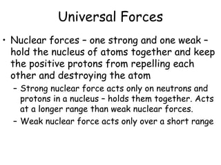 Universal Forces
• Nuclear forces – one strong and one weak –
hold the nucleus of atoms together and keep
the positive protons from repelling each
other and destroying the atom
– Strong nuclear force acts only on neutrons and
protons in a nucleus – holds them together. Acts
at a longer range than weak nuclear forces.
– Weak nuclear force acts only over a short range
 