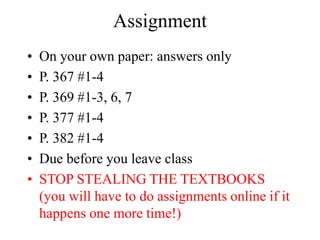 Assignment
• On your own paper: answers only
• P. 367 #1-4
• P. 369 #1-3, 6, 7
• P. 377 #1-4
• P. 382 #1-4
• Due before you leave class
• STOP STEALING THE TEXTBOOKS
(you will have to do assignments online if it
happens one more time!)
 