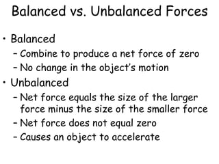 Balanced vs. Unbalanced Forces
• Balanced
– Combine to produce a net force of zero
– No change in the object’s motion
• Unbalanced
– Net force equals the size of the larger
force minus the size of the smaller force
– Net force does not equal zero
– Causes an object to accelerate
 