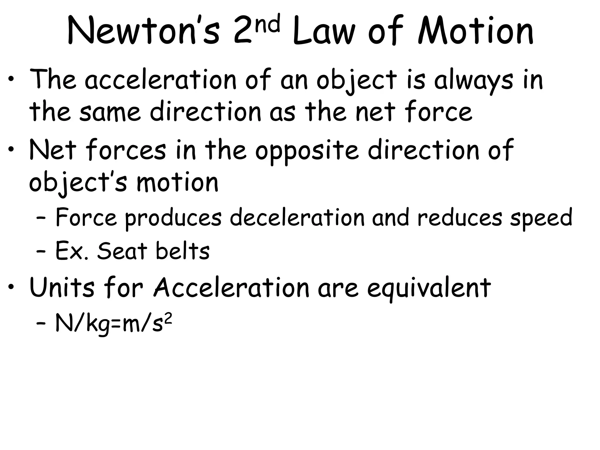 Newton’s 2nd Law of Motion
• The acceleration of an object is always in
the same direction as the net force
• Net forces in the opposite direction of
object’s motion
– Force produces deceleration and reduces speed
– Ex. Seat belts
• Units for Acceleration are equivalent
– N/kg=m/s2
 