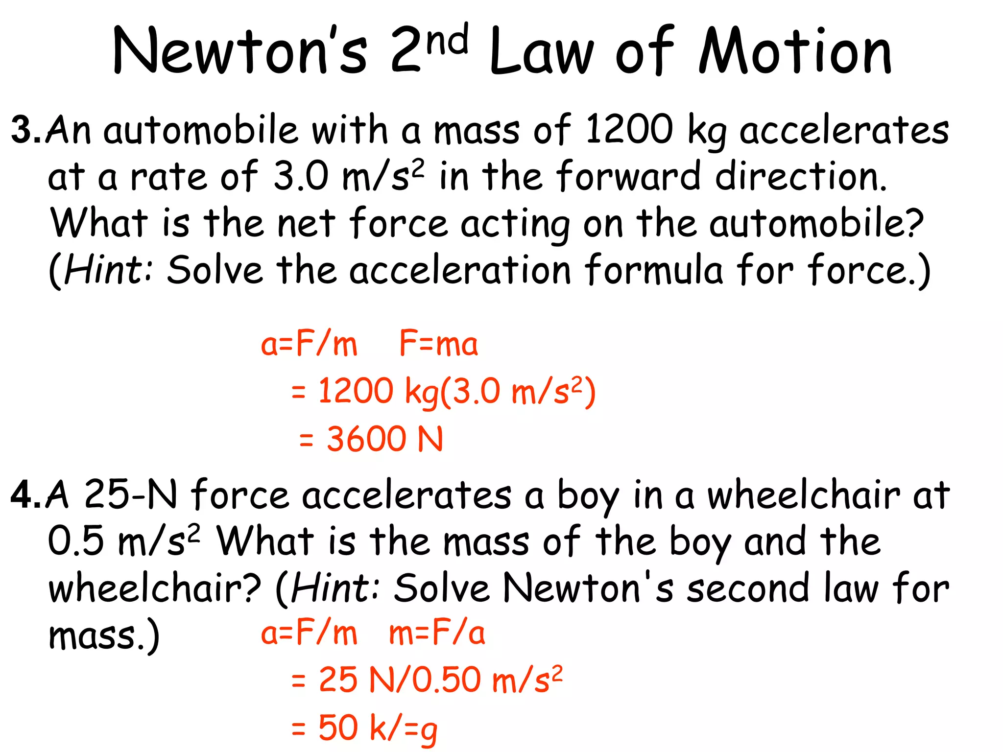Newton’s 2nd Law of Motion
3.An automobile with a mass of 1200 kg accelerates
at a rate of 3.0 m/s2 in the forward direction.
What is the net force acting on the automobile?
(Hint: Solve the acceleration formula for force.)
4.A 25-N force accelerates a boy in a wheelchair at
0.5 m/s2 What is the mass of the boy and the
wheelchair? (Hint: Solve Newton's second law for
mass.)
a=F/m F=ma
= 1200 kg(3.0 m/s2)
= 3600 N
a=F/m m=F/a
= 25 N/0.50 m/s2
= 50 k/=g
 