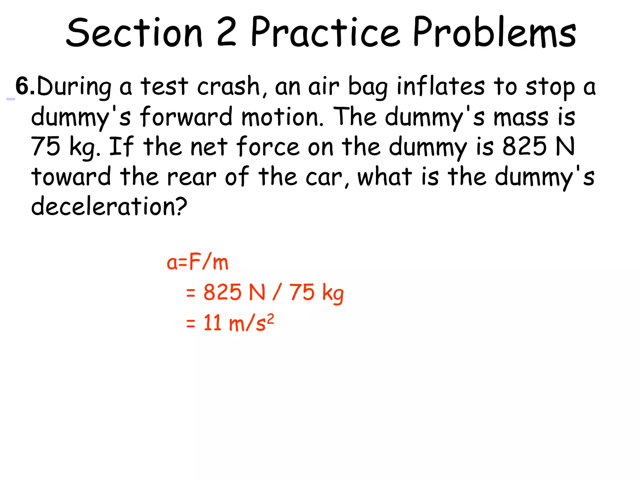 Section 2 Practice Problems
6.During a test crash, an air bag inflates to stop a
dummy's forward motion. The dummy's mass is
75 kg. If the net force on the dummy is 825 N
toward the rear of the car, what is the dummy's
deceleration?
a=F/m
= 825 N / 75 kg
= 11 m/s2
 