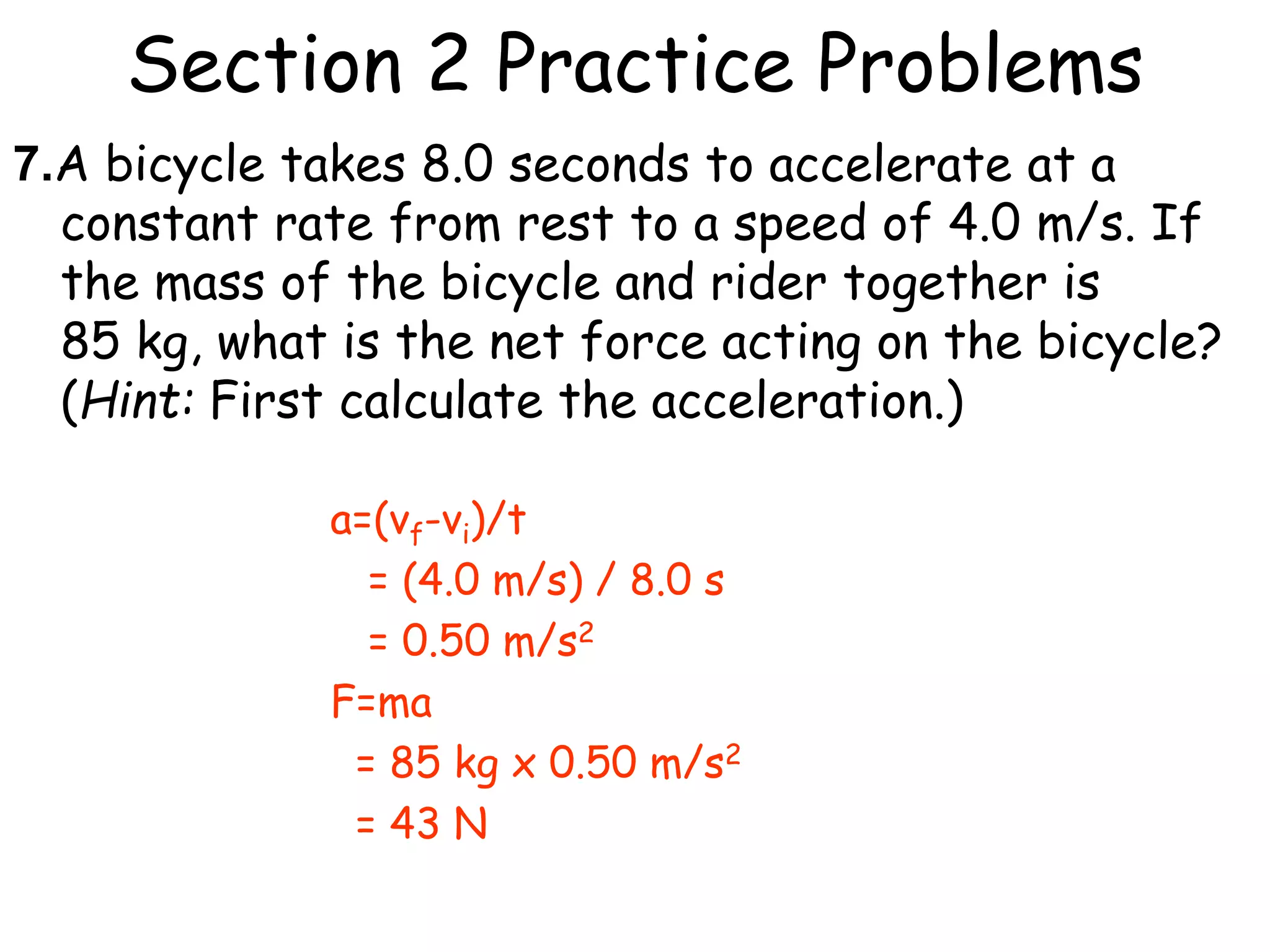 Section 2 Practice Problems
7.A bicycle takes 8.0 seconds to accelerate at a
constant rate from rest to a speed of 4.0 m/s. If
the mass of the bicycle and rider together is
85 kg, what is the net force acting on the bicycle?
(Hint: First calculate the acceleration.)
a=(vf-vi)/t
= (4.0 m/s) / 8.0 s
= 0.50 m/s2
F=ma
= 85 kg x 0.50 m/s2
= 43 N
 