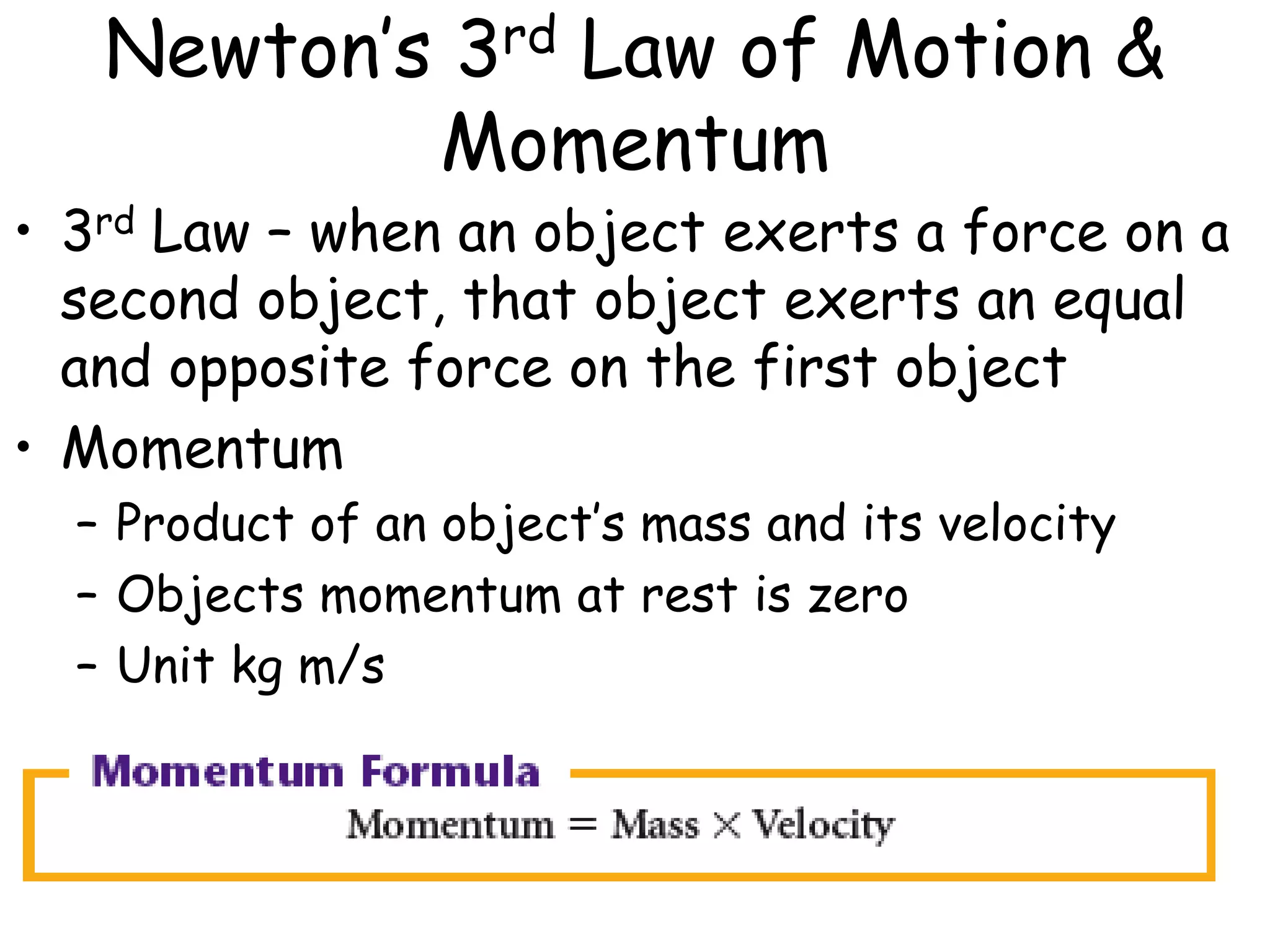 Newton’s 3rd Law of Motion &
Momentum
• 3rd Law – when an object exerts a force on a
second object, that object exerts an equal
and opposite force on the first object
• Momentum
– Product of an object’s mass and its velocity
– Objects momentum at rest is zero
– Unit kg m/s
 