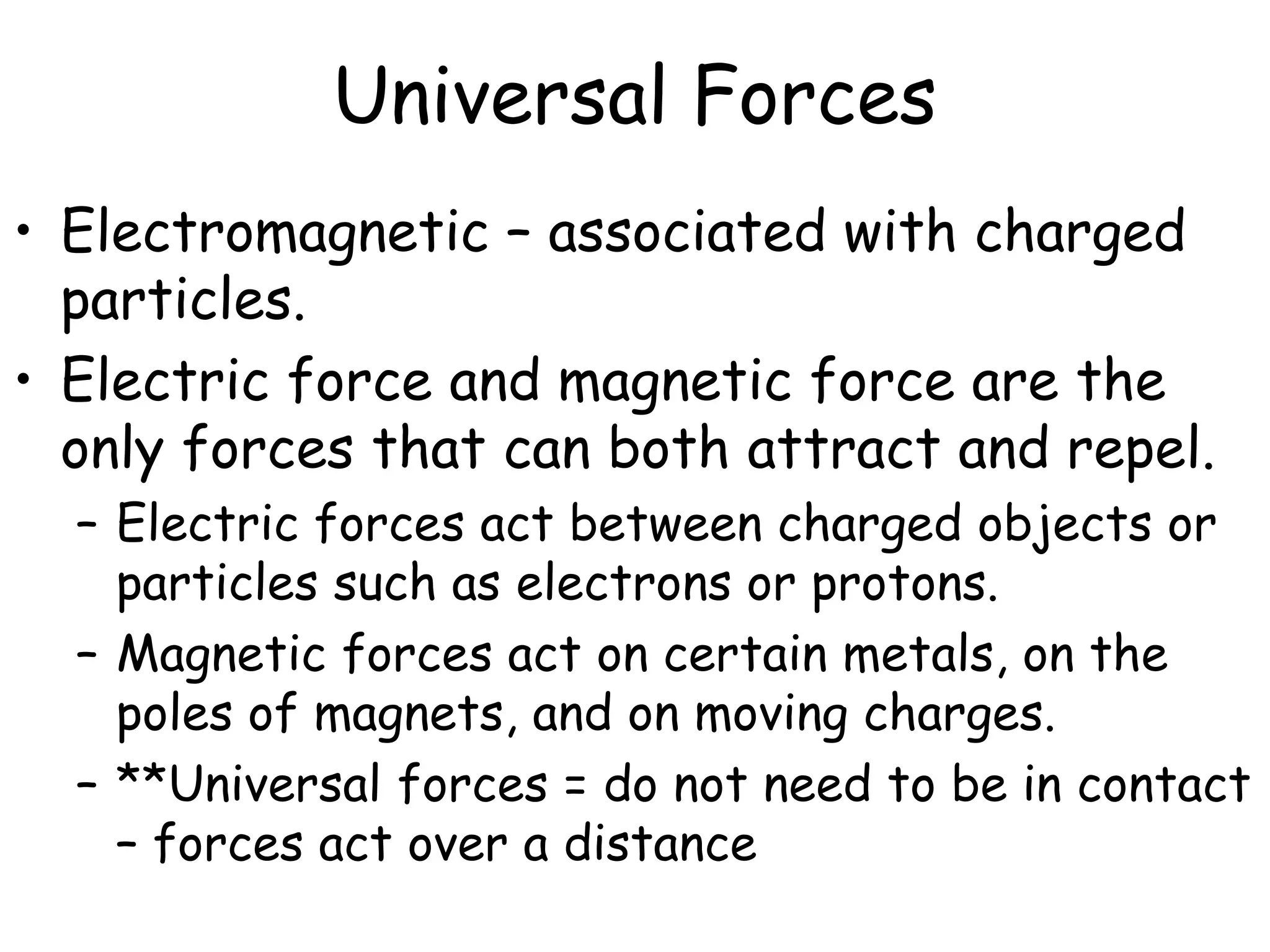Universal Forces
• Electromagnetic – associated with charged
particles.
• Electric force and magnetic force are the
only forces that can both attract and repel.
– Electric forces act between charged objects or
particles such as electrons or protons.
– Magnetic forces act on certain metals, on the
poles of magnets, and on moving charges.
– **Universal forces = do not need to be in contact
– forces act over a distance
 