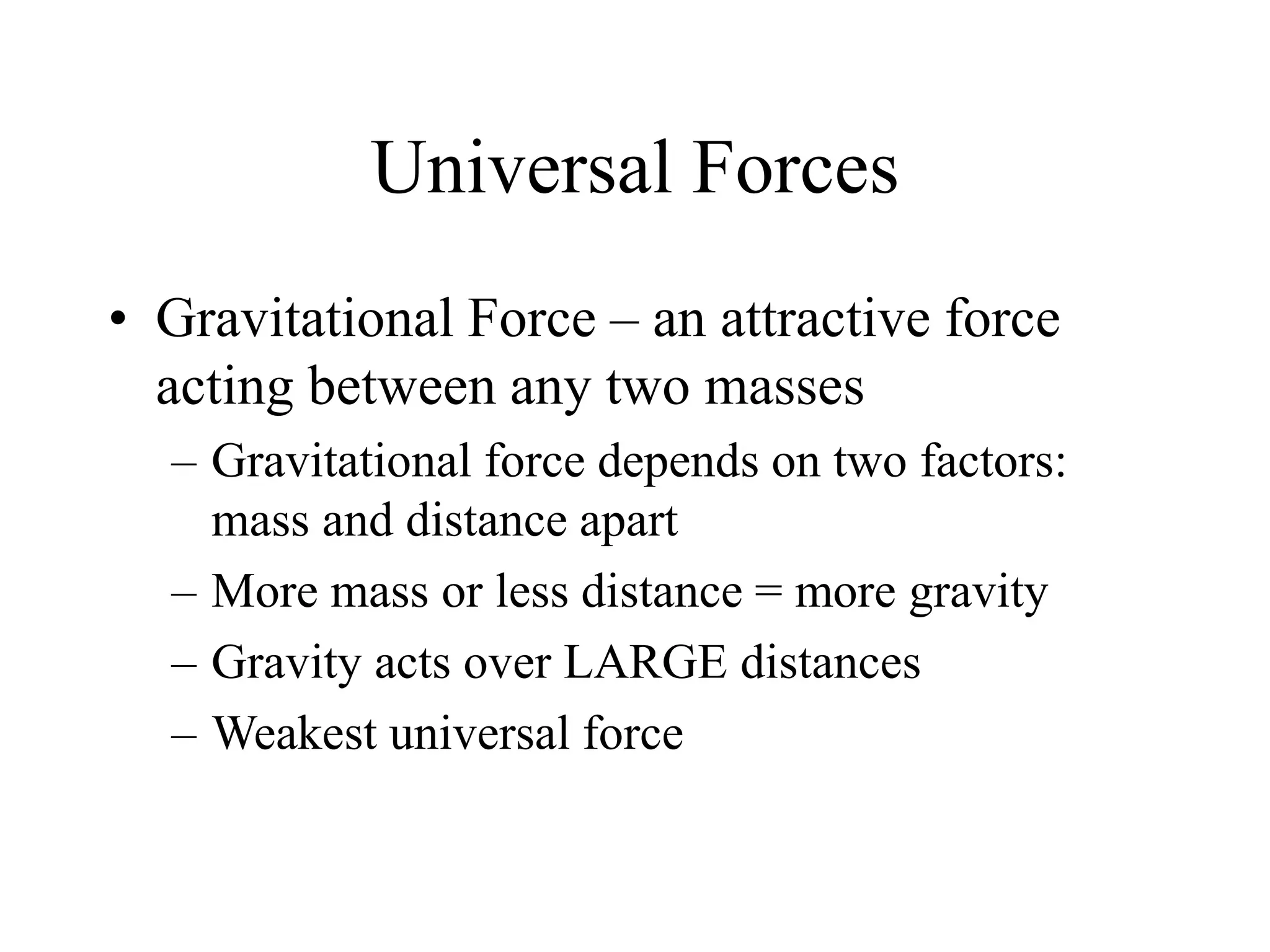 Universal Forces
• Gravitational Force – an attractive force
acting between any two masses
– Gravitational force depends on two factors:
mass and distance apart
– More mass or less distance = more gravity
– Gravity acts over LARGE distances
– Weakest universal force
 