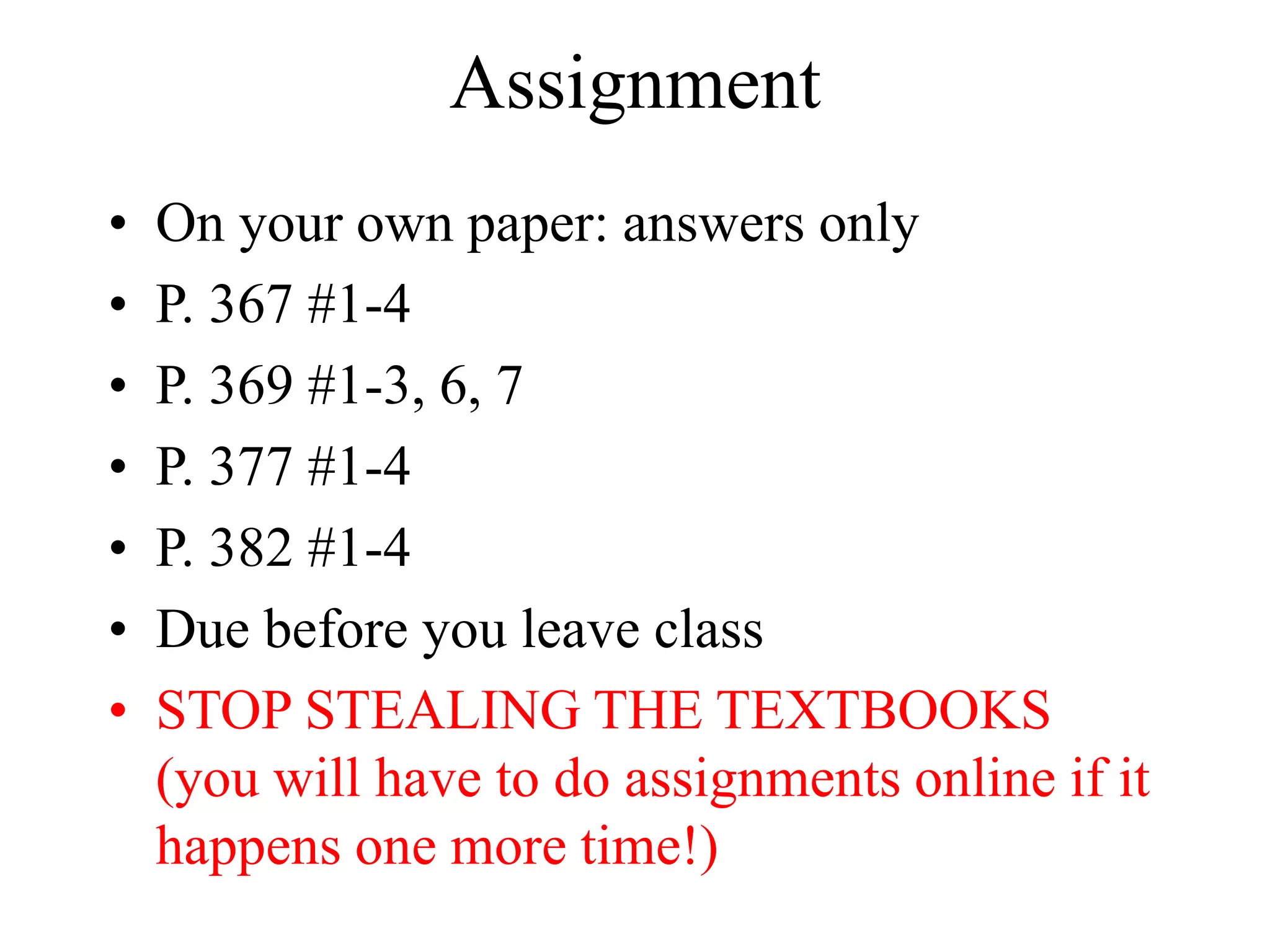 Assignment
• On your own paper: answers only
• P. 367 #1-4
• P. 369 #1-3, 6, 7
• P. 377 #1-4
• P. 382 #1-4
• Due before you leave class
• STOP STEALING THE TEXTBOOKS
(you will have to do assignments online if it
happens one more time!)
 