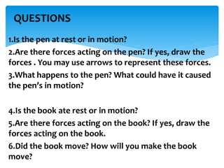 QUESTIONS
1.Is the pen at rest or in motion?
2.Are there forces acting on the pen? If yes, draw the
forces . You may use arrows to represent these forces.
3.What happens to the pen? What could have it caused
the pen’s in motion?
4.Is the book ate rest or in motion?
5.Are there forces acting on the book? If yes, draw the
forces acting on the book.
6.Did the book move? How will you make the book
move?
 
