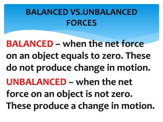 BALANCED – when the net force
on an object equals to zero. These
do not produce change in motion.
UNBALANCED – when the net
force on an object is not zero.
These produce a change in motion.
BALANCED VS.UNBALANCED
FORCES
 