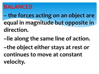 BALANCED
– the forces acting on an object are
equal in magnitude but opposite in
direction.
–lie along the same line of action.
–the object either stays at rest or
continues to move at constant
velocity.
 