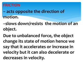 FRICTION
– acts opposite the direction of
motion.
–slows down/resists the motion of an
object.
Due to unbalanced force, the object
change its state of motion hence we
say that it accelerates or increase in
velocity but it can also decelerate or
decreases in velocity.
 