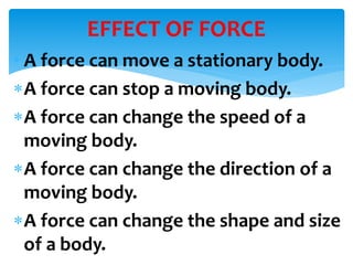 • A force can move a stationary body.
A force can stop a moving body.
A force can change the speed of a
moving body.
A force can change the direction of a
moving body.
A force can change the shape and size
of a body.
EFFECT OF FORCE
 