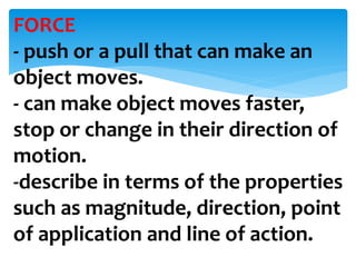 FORCE
- push or a pull that can make an
object moves.
- can make object moves faster,
stop or change in their direction of
motion.
-describe in terms of the properties
such as magnitude, direction, point
of application and line of action.
 