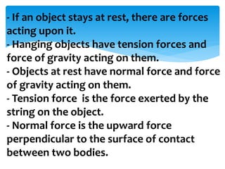 - If an object stays at rest, there are forces
acting upon it.
- Hanging objects have tension forces and
force of gravity acting on them.
- Objects at rest have normal force and force
of gravity acting on them.
- Tension force is the force exerted by the
string on the object.
- Normal force is the upward force
perpendicular to the surface of contact
between two bodies.
 