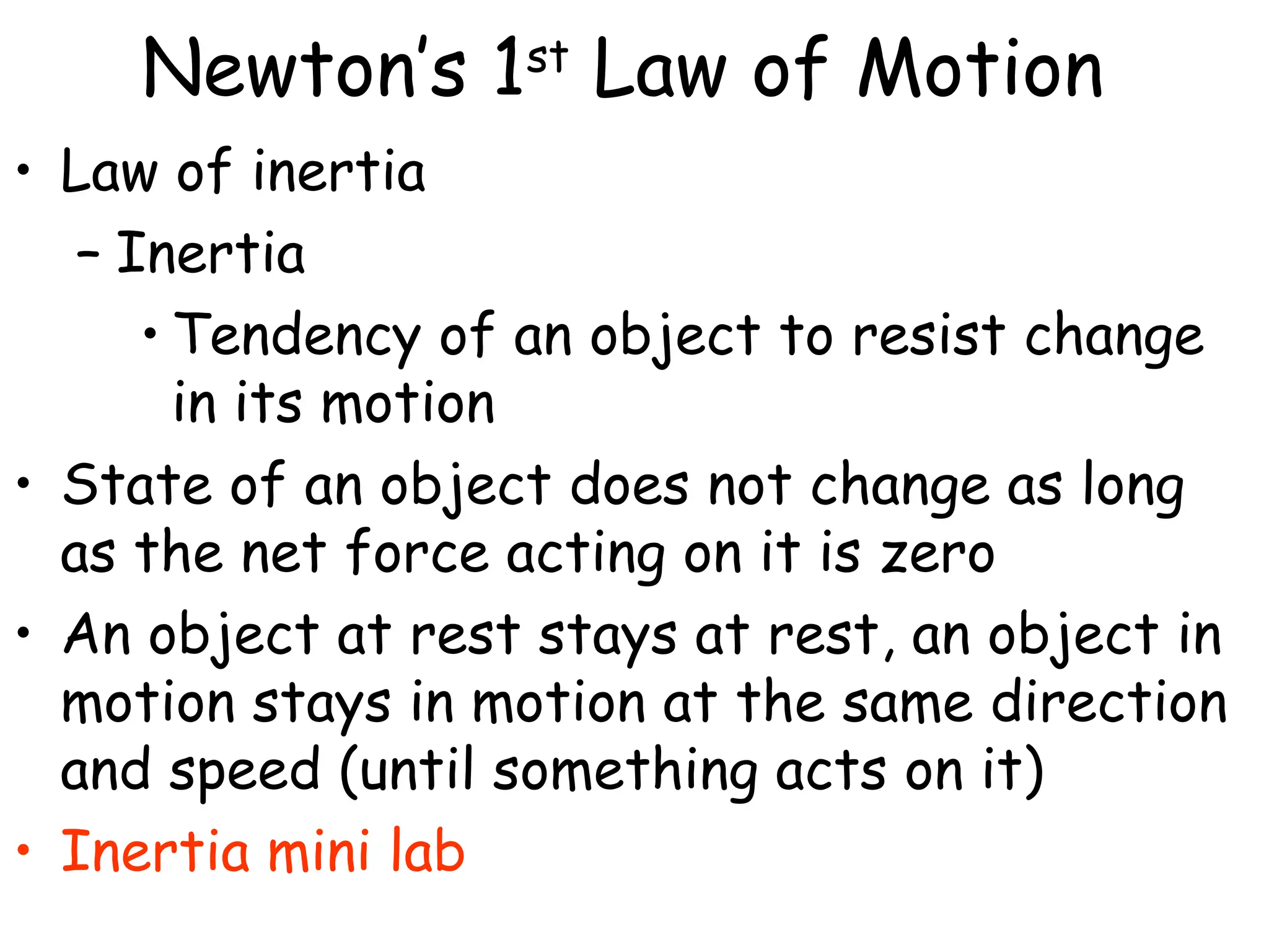 Newton’s 1st
Law of Motion
• Law of inertia
– Inertia
• Tendency of an object to resist change
in its motion
• State of an object does not change as long
as the net force acting on it is zero
• An object at rest stays at rest, an object in
motion stays in motion at the same direction
and speed (until something acts on it)
• Inertia mini lab
 