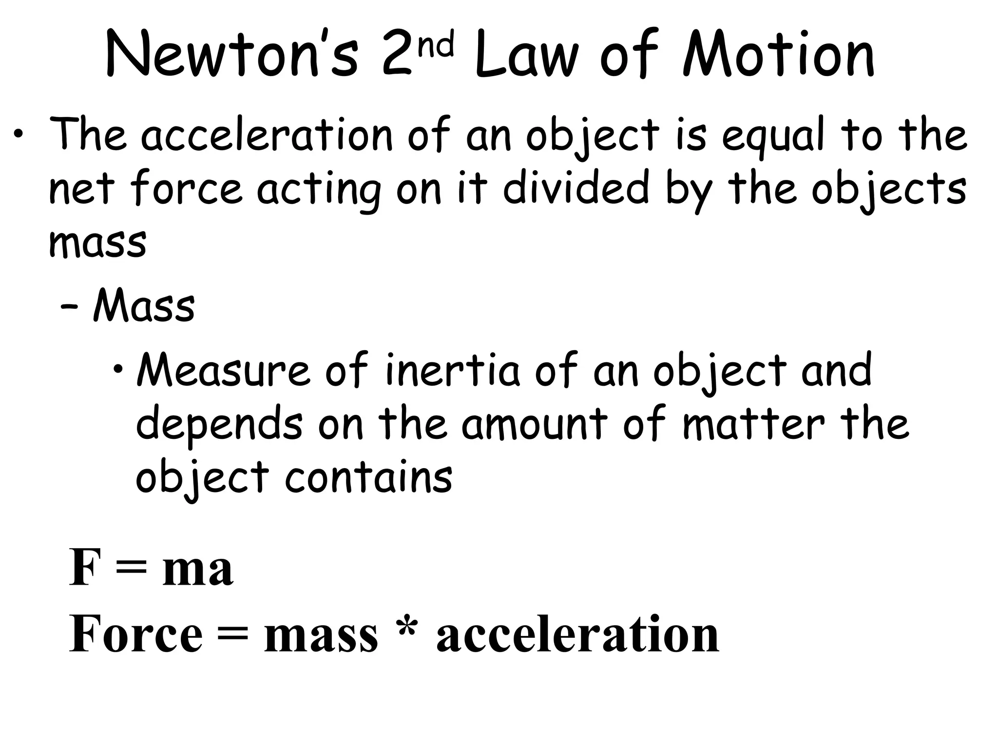 Newton’s 2nd
Law of Motion
• The acceleration of an object is equal to the
net force acting on it divided by the objects
mass
– Mass
• Measure of inertia of an object and
depends on the amount of matter the
object contains
F = ma
Force = mass * acceleration
 