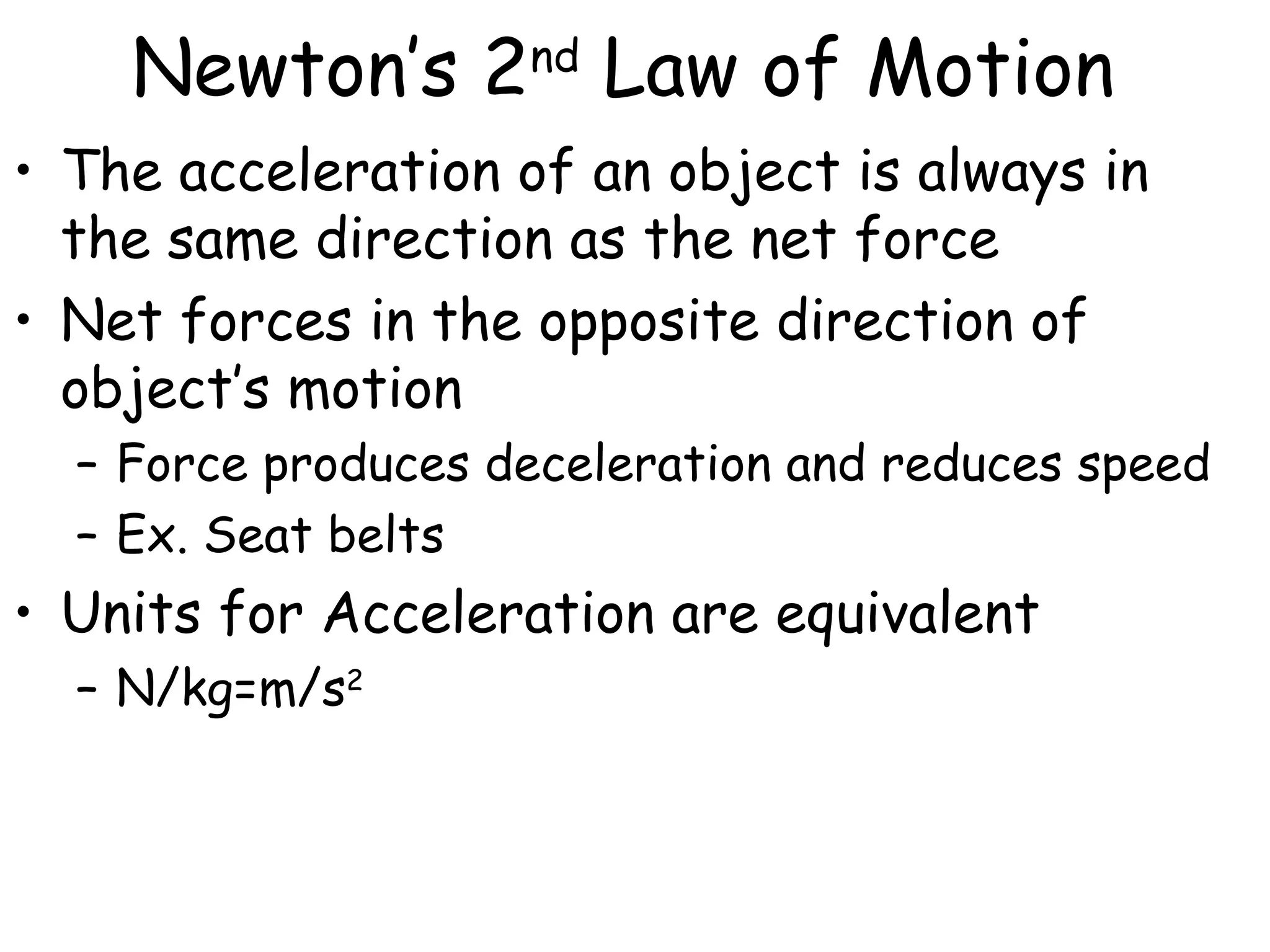 Newton’s 2nd
Law of Motion
• The acceleration of an object is always in
the same direction as the net force
• Net forces in the opposite direction of
object’s motion
– Force produces deceleration and reduces speed
– Ex. Seat belts
• Units for Acceleration are equivalent
– N/kg=m/s2
 