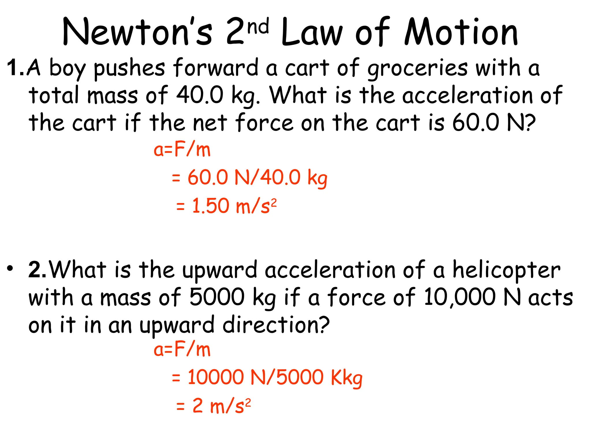 Newton’s 2nd
Law of Motion
a=F/m
= 60.0 N/40.0 kg
= 1.50 m/s2
a=F/m
= 10000 N/5000 Kkg
= 2 m/s2
1.A boy pushes forward a cart of groceries with a
total mass of 40.0 kg. What is the acceleration of
the cart if the net force on the cart is 60.0 N?
• 2.What is the upward acceleration of a helicopter
with a mass of 5000 kg if a force of 10,000 N acts
on it in an upward direction?
 