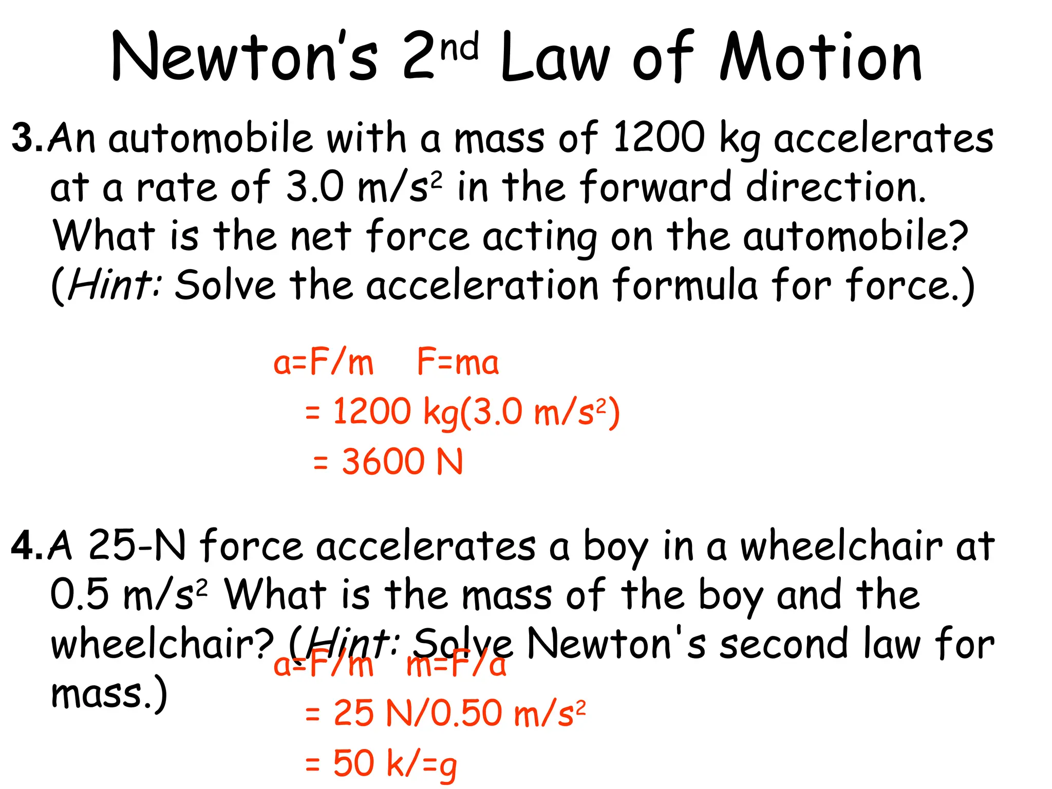 Newton’s 2nd
Law of Motion
3.An automobile with a mass of 1200 kg accelerates
at a rate of 3.0 m/s2
in the forward direction.
What is the net force acting on the automobile?
(Hint: Solve the acceleration formula for force.)
4.A 25-N force accelerates a boy in a wheelchair at
0.5 m/s2
What is the mass of the boy and the
wheelchair? (Hint: Solve Newton's second law for
mass.)
a=F/m F=ma
= 1200 kg(3.0 m/s2
)
= 3600 N
a=F/m m=F/a
= 25 N/0.50 m/s2
= 50 k/=g
 