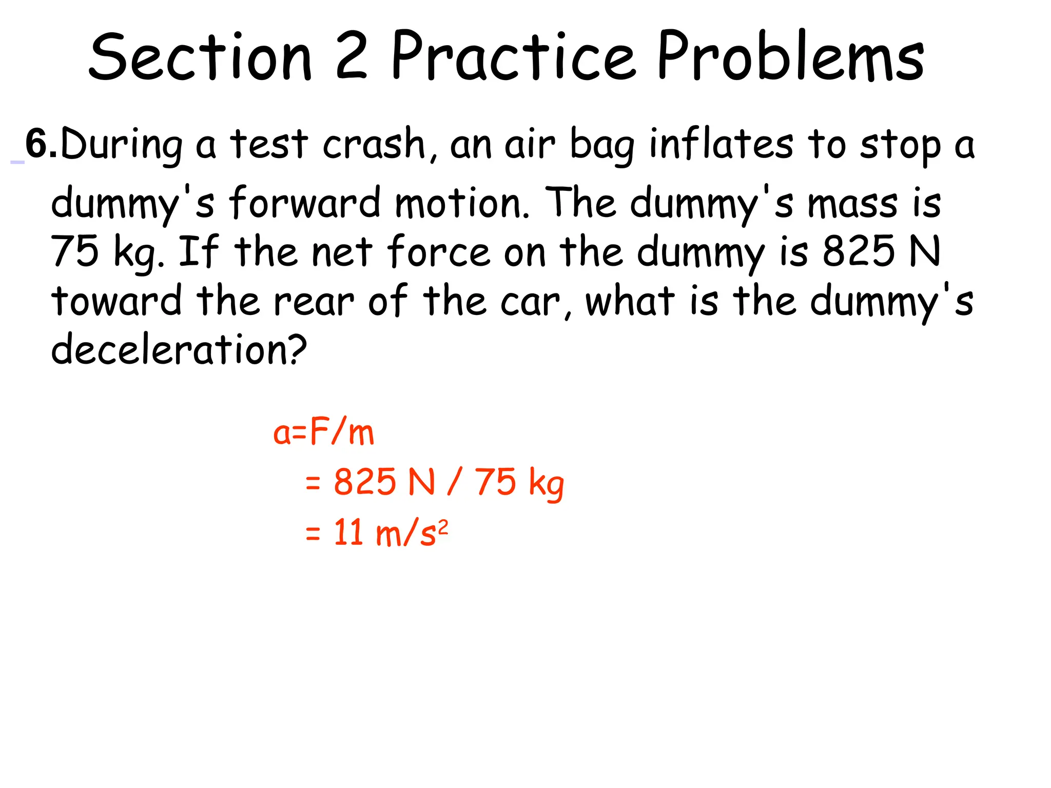 Section 2 Practice Problems
6.During a test crash, an air bag inflates to stop a
dummy's forward motion. The dummy's mass is
75 kg. If the net force on the dummy is 825 N
toward the rear of the car, what is the dummy's
deceleration?
a=F/m
= 825 N / 75 kg
= 11 m/s2
 
