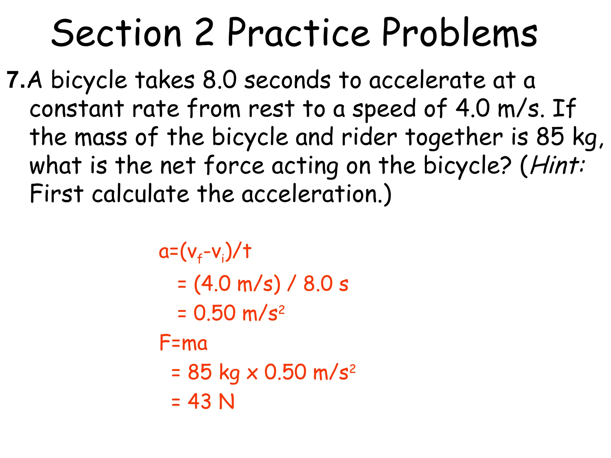 Section 2 Practice Problems
7.A bicycle takes 8.0 seconds to accelerate at a
constant rate from rest to a speed of 4.0 m/s. If
the mass of the bicycle and rider together is 85 kg,
what is the net force acting on the bicycle? (Hint:
First calculate the acceleration.)
a=(vf-vi)/t
= (4.0 m/s) / 8.0 s
= 0.50 m/s2
F=ma
= 85 kg x 0.50 m/s2
= 43 N
 