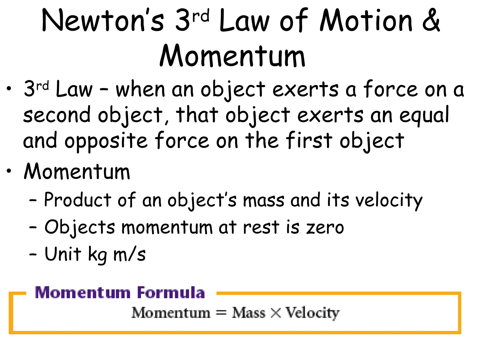 Newton’s 3rd
Law of Motion &
Momentum
• 3rd
Law – when an object exerts a force on a
second object, that object exerts an equal
and opposite force on the first object
• Momentum
– Product of an object’s mass and its velocity
– Objects momentum at rest is zero
– Unit kg m/s
 