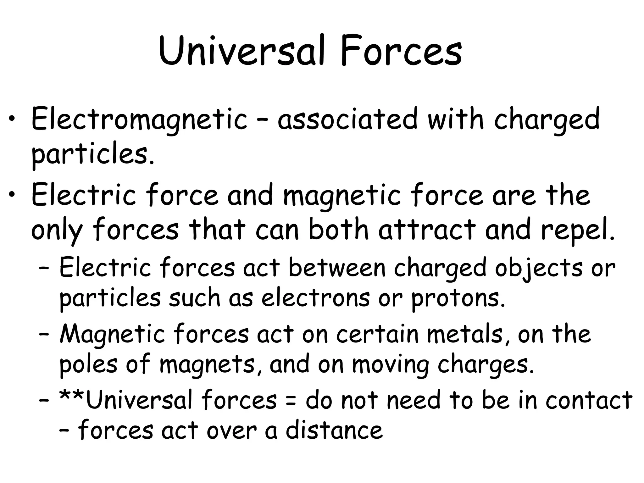 Universal Forces
• Electromagnetic – associated with charged
particles.
• Electric force and magnetic force are the
only forces that can both attract and repel.
– Electric forces act between charged objects or
particles such as electrons or protons.
– Magnetic forces act on certain metals, on the
poles of magnets, and on moving charges.
– **Universal forces = do not need to be in contact
– forces act over a distance
 