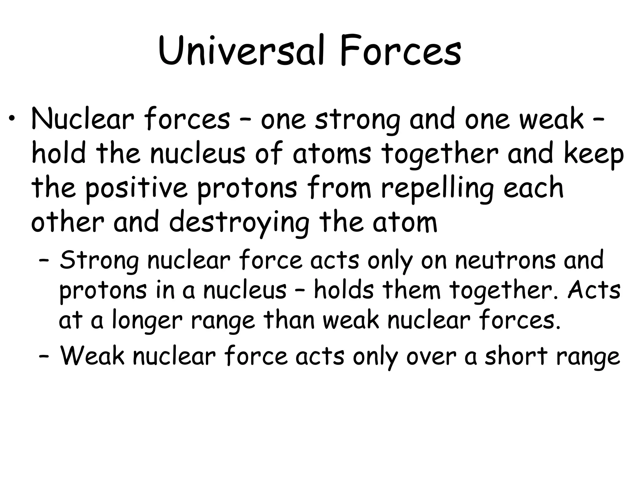 Universal Forces
• Nuclear forces – one strong and one weak –
hold the nucleus of atoms together and keep
the positive protons from repelling each
other and destroying the atom
– Strong nuclear force acts only on neutrons and
protons in a nucleus – holds them together. Acts
at a longer range than weak nuclear forces.
– Weak nuclear force acts only over a short range
 