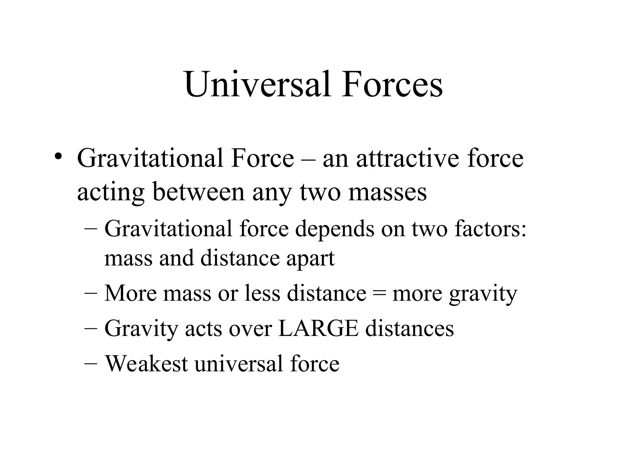Universal Forces
• Gravitational Force – an attractive force
acting between any two masses
– Gravitational force depends on two factors:
mass and distance apart
– More mass or less distance = more gravity
– Gravity acts over LARGE distances
– Weakest universal force
 