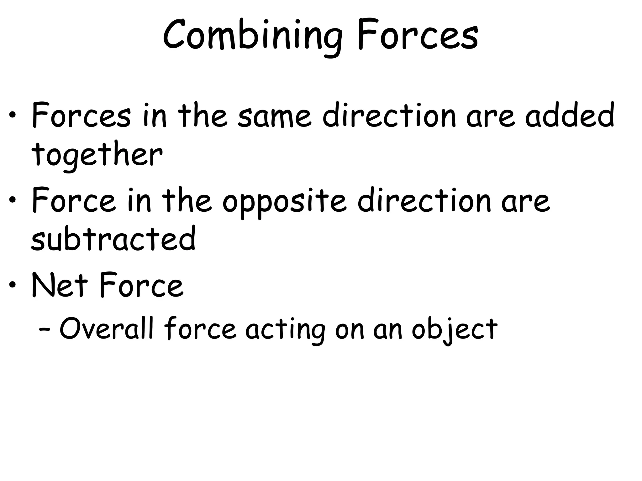 Combining Forces
• Forces in the same direction are added
together
• Force in the opposite direction are
subtracted
• Net Force
– Overall force acting on an object
 
