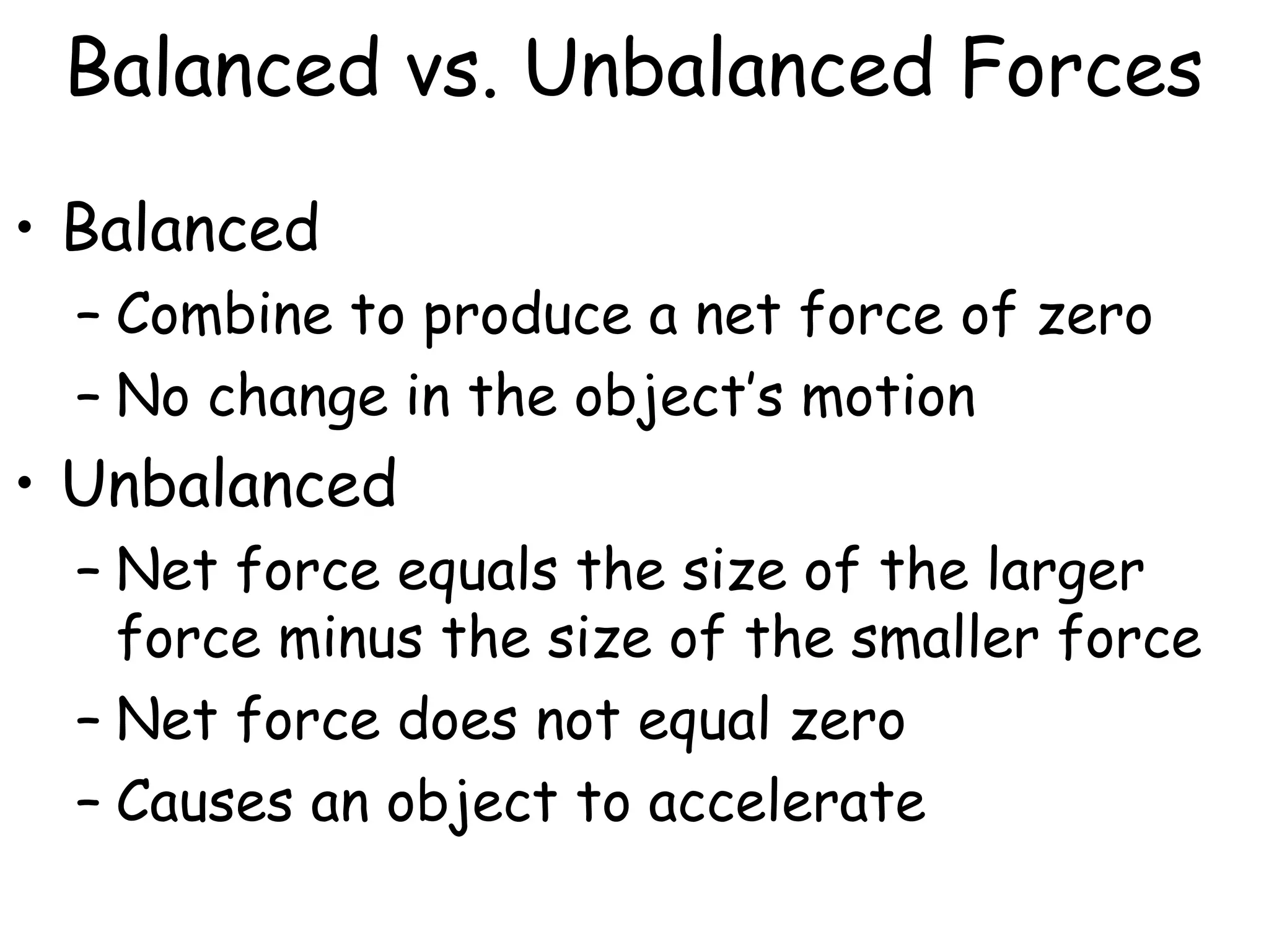 Balanced vs. Unbalanced Forces
• Balanced
– Combine to produce a net force of zero
– No change in the object’s motion
• Unbalanced
– Net force equals the size of the larger
force minus the size of the smaller force
– Net force does not equal zero
– Causes an object to accelerate
 
