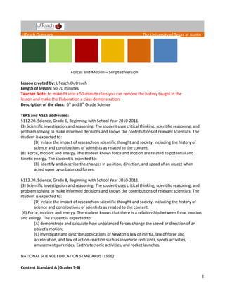 UTeach Outreach The University of Texas at Austin
Forces and Motion – Scripted Version
Lesson created by: UTeach Outreach
Length of lesson: 50-70 minutes
Teacher Note: to make fit into a 50-minute class you can remove the history taught in the
lesson and make the Elaboration a class demonstration.
Description of the class: 6th
and 8th
Grade Science
TEKS and NSES addressed:
§112.20. Science, Grade 6, Beginning with School Year 2010-2011.
(3) Scientific investigation and reasoning. The student uses critical thinking, scientific reasoning, and
problem solving to make informed decisions and knows the contributions of relevant scientists. The
student is expected to:
(D) relate the impact of research on scientific thought and society, including the history of
science and contributions of scientists as related to the content.
(8) Force, motion, and energy. The student knows force and motion are related to potential and
kinetic energy. The student is expected to:
(B) identify and describe the changes in position, direction, and speed of an object when
acted upon by unbalanced forces;
§112.20. Science, Grade 8, Beginning with School Year 2010-2011.
(3) Scientific investigation and reasoning. The student uses critical thinking, scientific reasoning, and
problem solving to make informed decisions and knows the contributions of relevant scientists. The
student is expected to:
(D) relate the impact of research on scientific thought and society, including the history of
science and contributions of scientists as related to the content.
(6) Force, motion, and energy. The student knows that there is a relationship between force, motion,
and energy. The student is expected to:
(A) demonstrate and calculate how unbalanced forces change the speed or direction of an
object's motion;
(C) investigate and describe applications of Newton's law of inertia, law of force and
acceleration, and law of action-reaction such as in vehicle restraints, sports activities,
amusement park rides, Earth's tectonic activities, and rocket launches.
NATIONAL SCIENCE EDUCATION STANDARDS (1996):
Content Standard A (Grades 5-8)
1
 