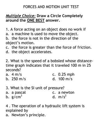 FORCES AND MOTION UNIT TEST
Multiple Choice: Draw a Circle Completely
around the ONE BEST answer.
1. A force acting on an object does no work if
a. a machine is used to move the object.
b. the force is not in the direction of the
object’s motion.
c. the force is greater than the force of friction.
d. the object accelerates.
2. What is the speed of a bobsled whose distance-
time graph indicates that it traveled 100 m in 25
seconds?
a. 4 m/s c. 0.25 mph
b. 250 m/s d. 100 m/s
3. What is the SI unit of pressure?
a. a pascal c. a newton
b. g/cm3
d. m/s2
4 . The operation of a hydraulic lift system is
explained by
a. Newton’s principle.
 