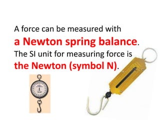 A force can be measured with a Newton spring balance.The SI unit for measuring force is the Newton (symbol N).
