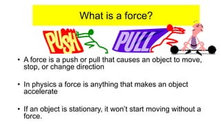 What is a force?
• A force is a push or pull that causes an object to move,
stop, or change direction
• In physics a force is anything that makes an object
accelerate
• If an object is stationary, it won’t start moving without a
force.
 