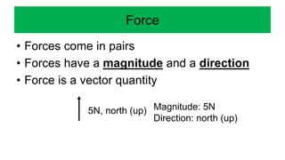 Force
• Forces come in pairs
• Forces have a magnitude and a direction
• Force is a vector quantity
5N, north (up) Magnitude: 5N
Direction: north (up)
 