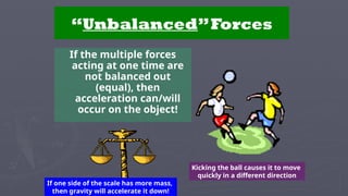 “Unbalanced”Forces
If the multiple forces
acting at one time are
not balanced out
(equal), then
acceleration can/will
occur on the object!
Kicking the ball causes it to move
quickly in a different direction
If one side of the scale has more mass,
then gravity will accelerate it down!
 