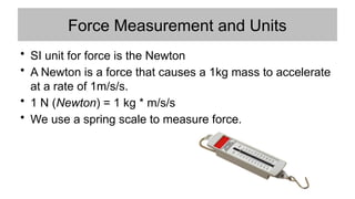 Force Measurement and Units
• SI unit for force is the Newton
• A Newton is a force that causes a 1kg mass to accelerate
at a rate of 1m/s/s.
• 1 N (Newton) = 1 kg * m/s/s
• We use a spring scale to measure force.
 