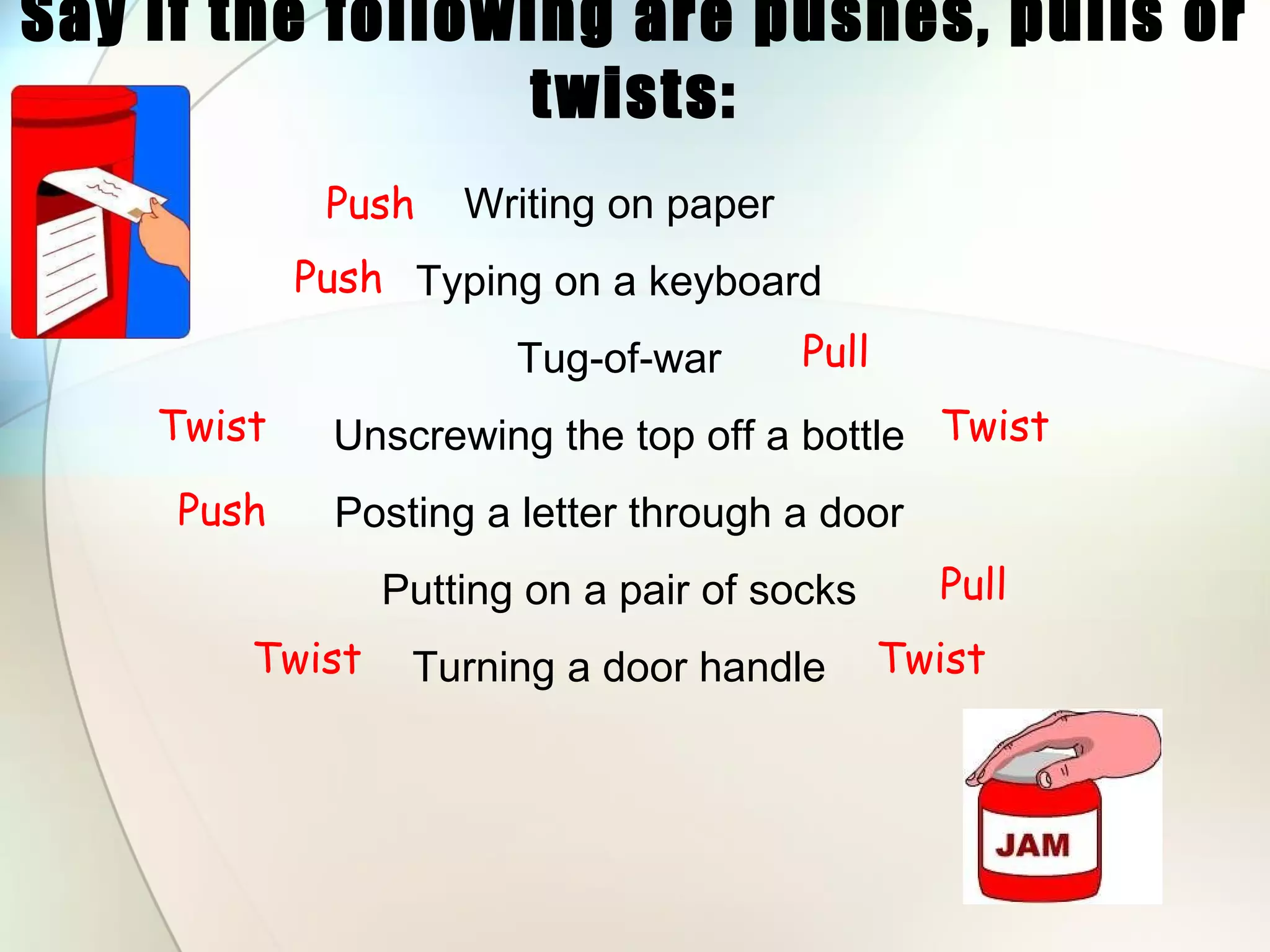 Say if the following are pushes, pulls or twists: Writing on paper Typing on a keyboard Tug-of-war Unscrewing the top off a bottle Posting a letter through a door Putting on a pair of socks Turning a door handle Pull Pull Push Push Push Twist Twist Twist Twist 