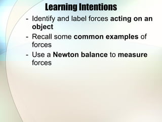 Learning Intentions Identify and   label forces  acting on an object Recall some  common examples  of forces Use a  Newton balance  to  measure  forces 