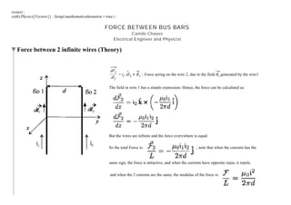 restart :
with Physics Vectors : Setup mathematicalnotation = true :
FORCE BETWEEN BUS BARS
Camilo Chaves
Electrical Engineer and Physicist
Force between 2 infinite wires (Theory)
dF2
dl2
= i2$dl2 # B1 : Force acting on the wire 2, due to the field B1 generated by the wire1
The field in wire 1 has a simple expression. Hence, the force can be calculated as:
But the wires are infinite and the force everywhere is equal.
So the total Force is: ; note that when the currents has the
same sign, the force is attractive, and when the currents have opposite signs, it repels.
and when the 2 currents are the same, the modulus of the force is:
 
