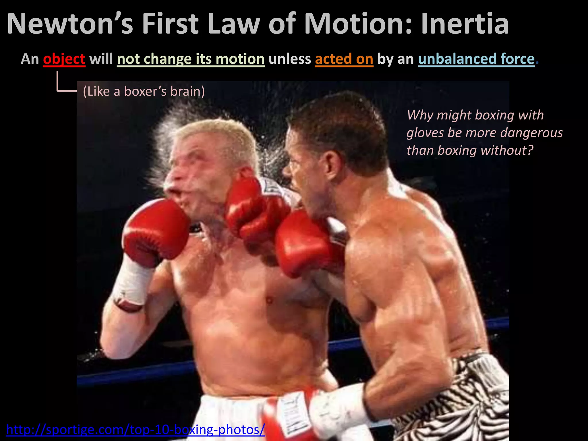 Newton’s First Law of Motion: Inertia
  An object will not change its motion unless acted on by an unbalanced force.
            (Like a boxer’s brain)
                                                          Why might boxing with
                                                          gloves be more dangerous
                                                          than boxing without?




http://sportige.com/top-10-boxing-photos/
 