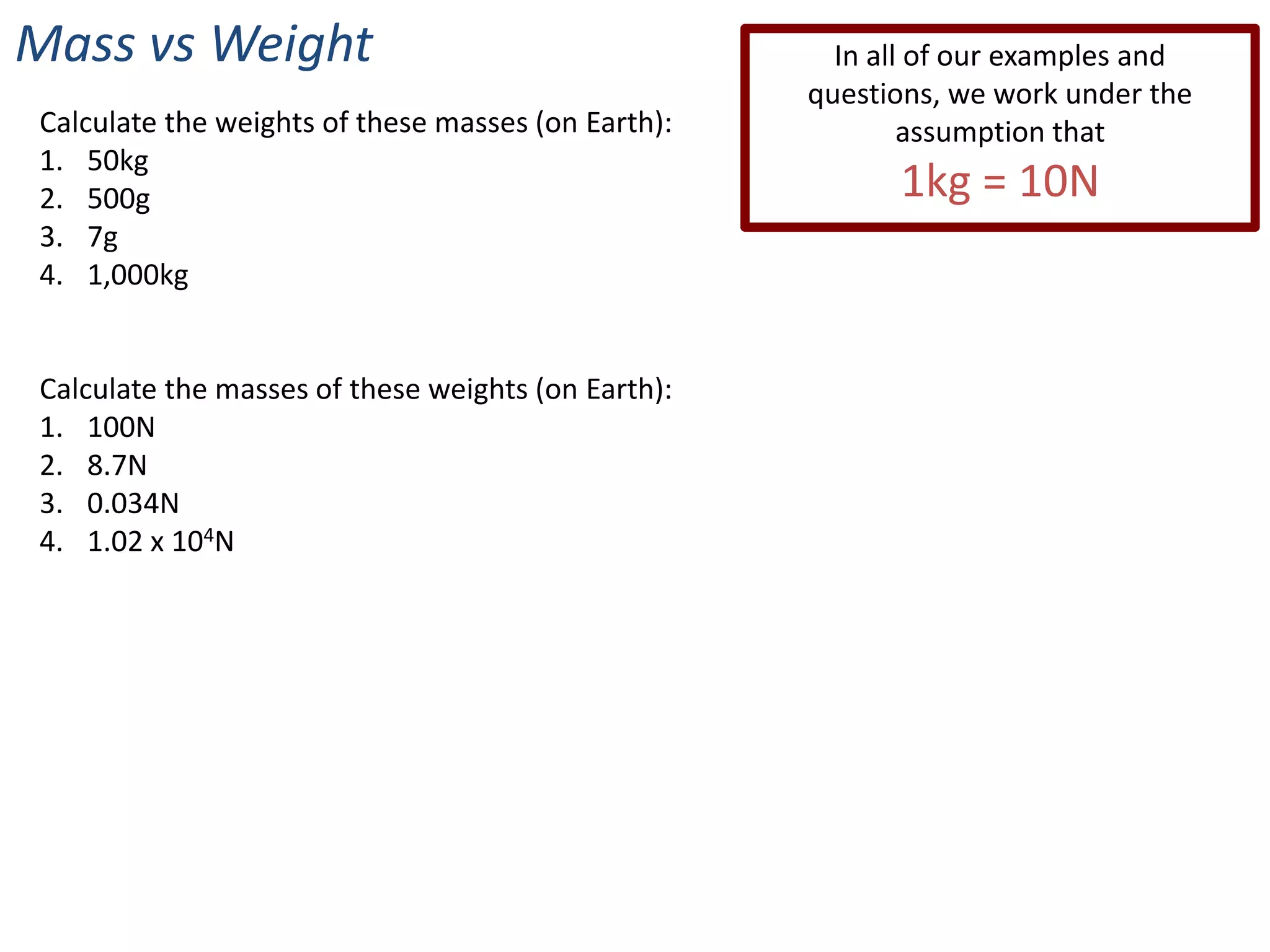 Mass vs Weight                                        In all of our examples and
                                                    questions, we work under the
Calculate the weights of these masses (on Earth):           assumption that
1. 50kg
2. 500g                                                   1kg = 10N
3. 7g
4. 1,000kg


Calculate the masses of these weights (on Earth):
1. 100N
2. 8.7N
3. 0.034N
4. 1.02 x 104N
 